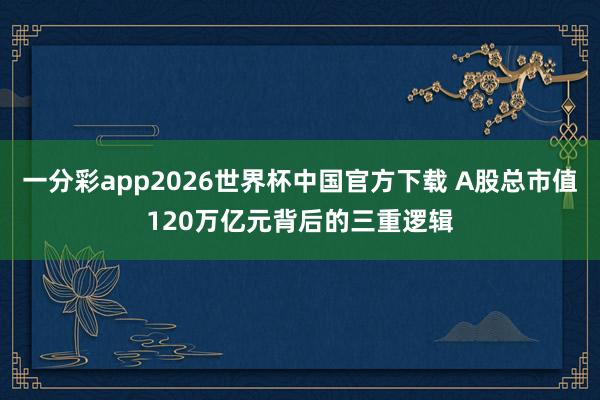 一分彩app2026世界杯中国官方下载 A股总市值120万亿元背后的三重逻辑