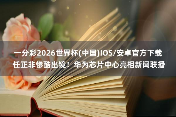 一分彩2026世界杯(中国)IOS/安卓官方下载 任正非惨酷出镜！华为芯片中心亮相新闻联播