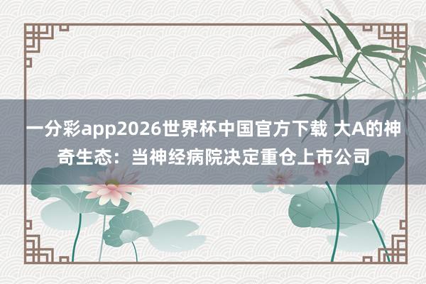 一分彩app2026世界杯中国官方下载 大A的神奇生态：当神经病院决定重仓上市公司