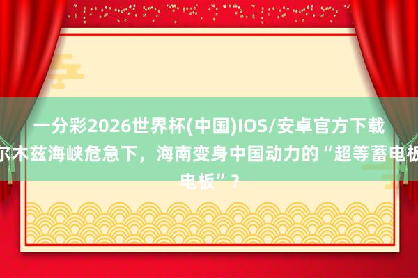 一分彩2026世界杯(中国)IOS/安卓官方下载 霍尔木兹海峡危急下，海南变身中国动力的“超等蓄电板”？