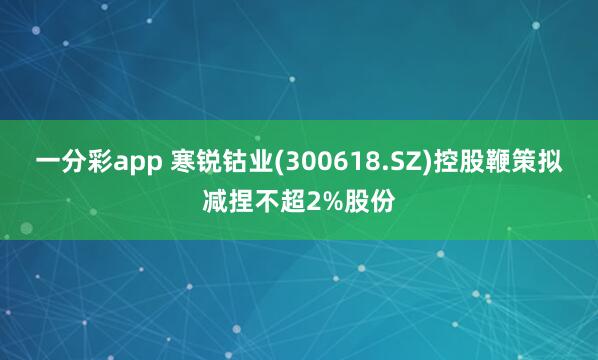 一分彩app 寒锐钴业(300618.SZ)控股鞭策拟减捏不超2%股份