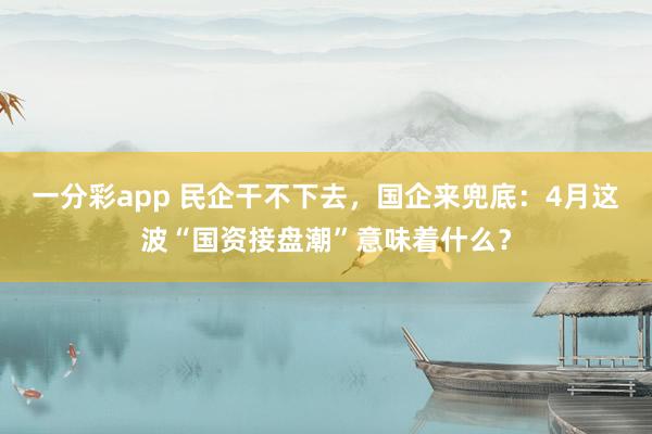 一分彩app 民企干不下去，国企来兜底：4月这波“国资接盘潮”意味着什么？