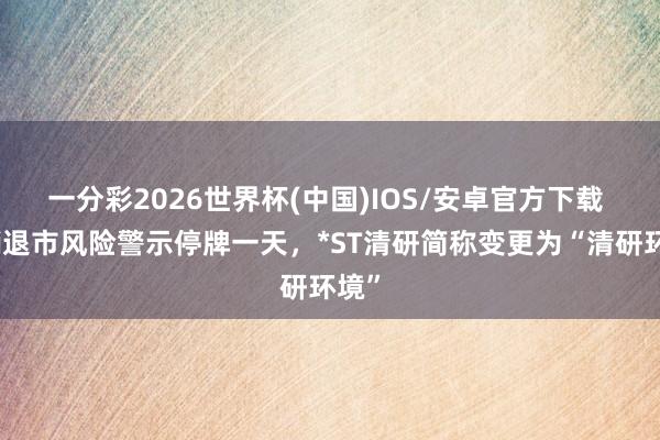 一分彩2026世界杯(中国)IOS/安卓官方下载 取销退市风险警示停牌一天，*ST清研简称变更为“清研环境”