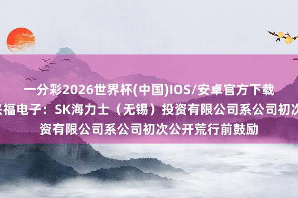 一分彩2026世界杯(中国)IOS/安卓官方下载 “20cm”涨停兴福电子：SK海力士（无锡）投资有限公司系公司初次公开荒行前鼓励