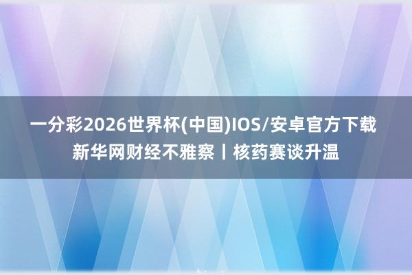 一分彩2026世界杯(中国)IOS/安卓官方下载 新华网财经不雅察丨核药赛谈升温