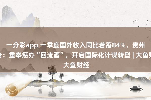 一分彩app 一季度国外收入同比着落84%，贵州茅台：重拳惩办“回流酒”，开启国际化计谋转型 | 大鱼财经
