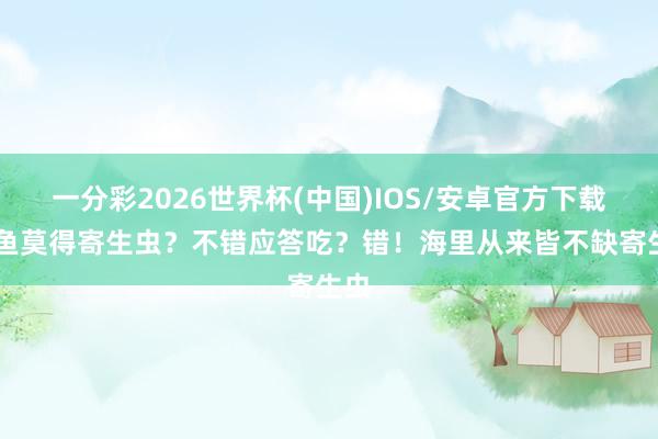 一分彩2026世界杯(中国)IOS/安卓官方下载 海鱼莫得寄生虫?不错应答吃?错!海里从来皆不缺寄生虫