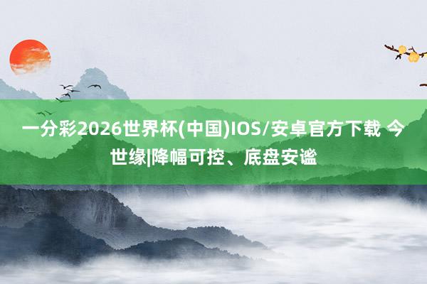 一分彩2026世界杯(中国)IOS/安卓官方下载 今世缘|降幅可控、底盘安谧
