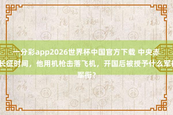 一分彩app2026世界杯中国官方下载 中央赤军长征时间，他用机枪击落飞机，开国后被授予什么军衔？
