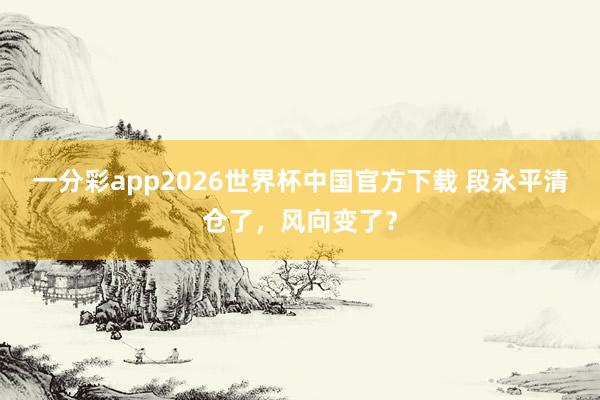 一分彩app2026世界杯中国官方下载 段永平清仓了，风向变了？