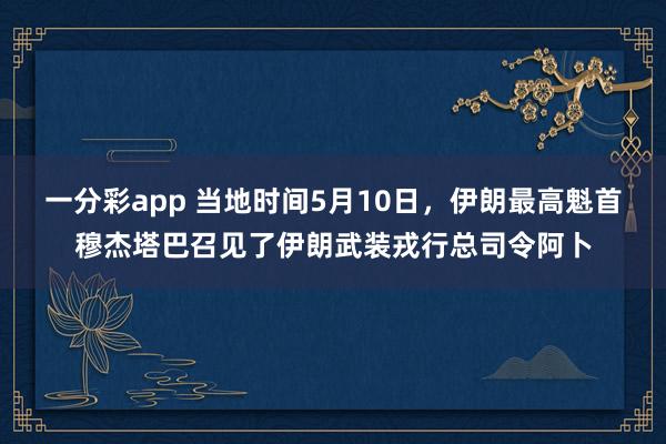 一分彩app 当地时间5月10日，伊朗最高魁首穆杰塔巴召见了伊朗武装戎行总司令阿卜