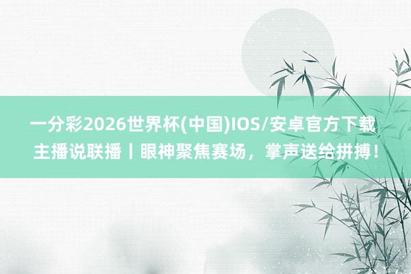 一分彩2026世界杯(中国)IOS/安卓官方下载 主播说联播丨眼神聚焦赛场，掌声送给拼搏！
