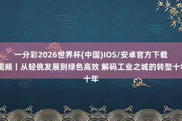 一分彩2026世界杯(中国)IOS/安卓官方下载 视频丨从轻佻发展到绿色高效 解码工业之城的转型十年