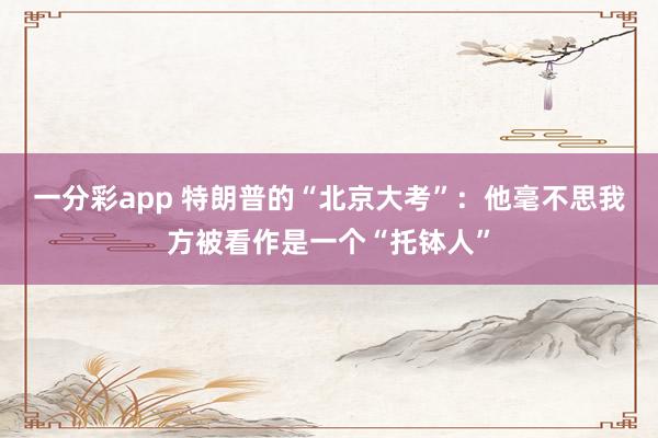 一分彩app 特朗普的“北京大考”：他毫不思我方被看作是一个“托钵人”