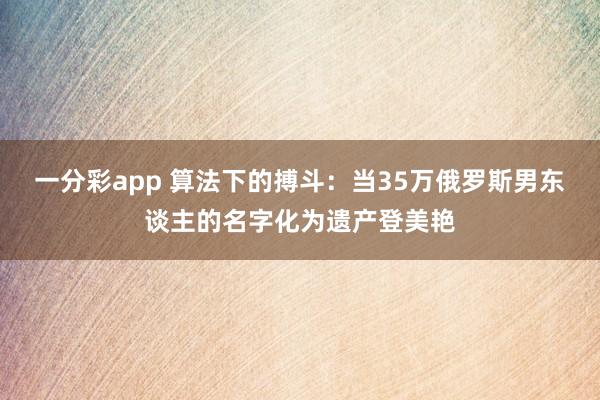 一分彩app 算法下的搏斗：当35万俄罗斯男东谈主的名字化为遗产登美艳