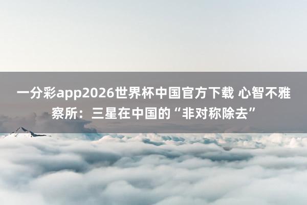 一分彩app2026世界杯中国官方下载 心智不雅察所：三星在中国的“非对称除去”