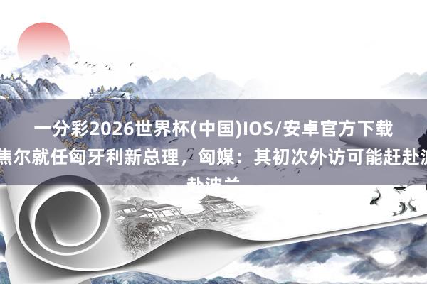 一分彩2026世界杯(中国)IOS/安卓官方下载 毛焦尔就任匈牙利新总理，匈媒：其初次外访可能赶赴波兰