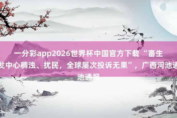 一分彩app2026世界杯中国官方下载 “畜生批发中心稠浊、扰民，全球屡次投诉无果”，广西河池通报
