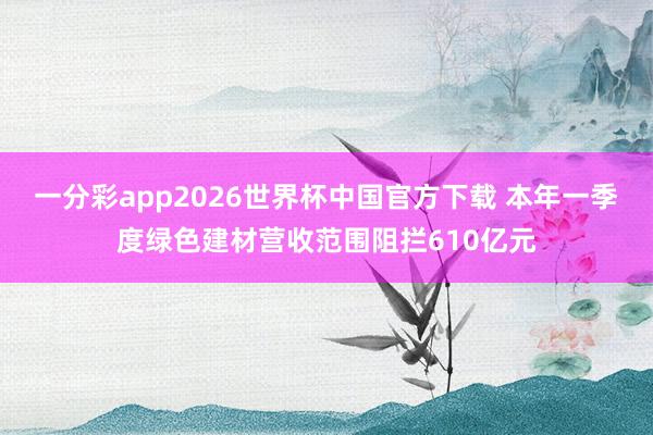 一分彩app2026世界杯中国官方下载 本年一季度绿色建材营收范围阻拦610亿元