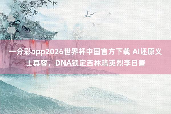 一分彩app2026世界杯中国官方下载 AI还原义士真容，DNA锁定吉林籍英烈李日善