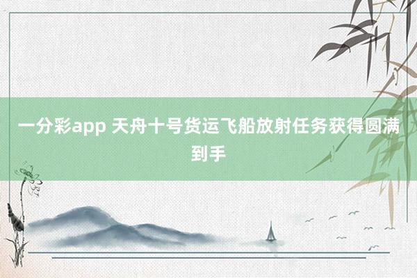 一分彩app 天舟十号货运飞船放射任务获得圆满到手