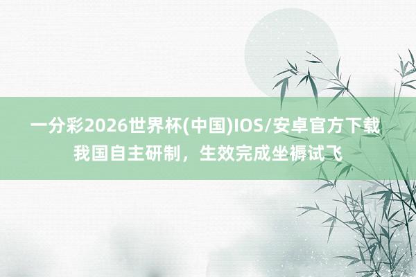一分彩2026世界杯(中国)IOS/安卓官方下载 我国自主研制，生效完成坐褥试飞