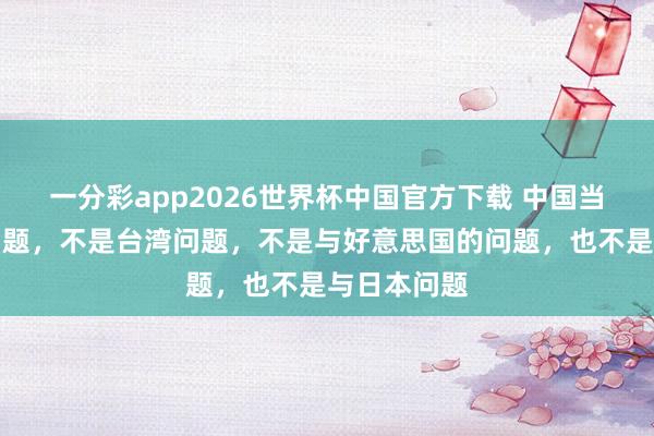 一分彩app2026世界杯中国官方下载 中国当今的最大问题，不是台湾问题，不是与好意思国的问题，也不是与日本问题