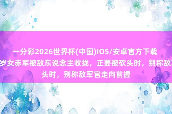 一分彩2026世界杯(中国)IOS/安卓官方下载 1937年,15岁女赤军被敌东说念主收拢,正要被砍头时,别称敌军官走向前握