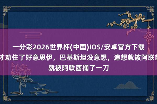一分彩2026世界杯(中国)IOS/安卓官方下载 好谢绝易才劝住了好意思伊,巴基斯坦没意想,追想就被阿联酋捅了一刀