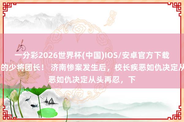 一分彩2026世界杯(中国)IOS/安卓官方下载 最早打鬼子的少将团长！ 济南惨案发生后，校长疾恶如仇决定从头再忍，下