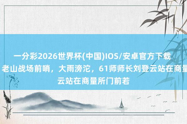 一分彩2026世界杯(中国)IOS/安卓官方下载 1986年，老山战场前哨，大雨滂沱，61师师长刘登云站在商量所门前若