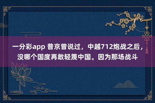 一分彩app 普京曾说过，中越712炮战之后，没哪个国度再敢轻篾中国。因为那场战斗