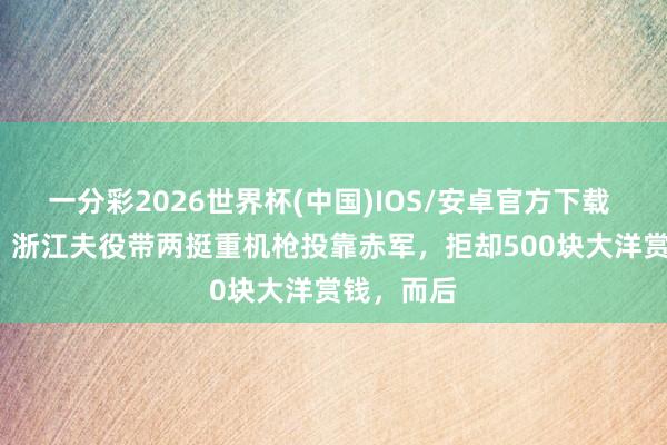 一分彩2026世界杯(中国)IOS/安卓官方下载 1929年，浙江夫役带两挺重机枪投靠赤军，拒却500块大洋赏钱，而后