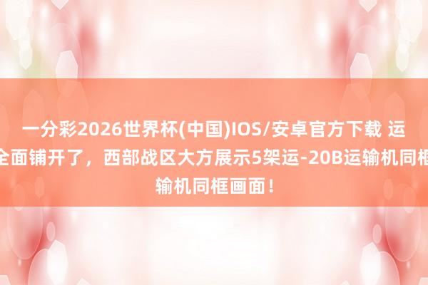 一分彩2026世界杯(中国)IOS/安卓官方下载 运-20B全面铺开了，西部战区大方展示5架运-20B运输机同框画面！