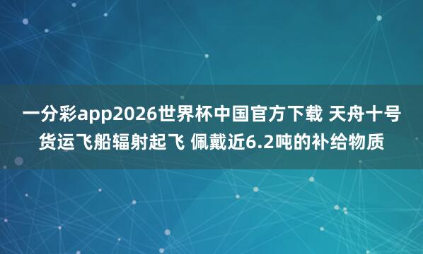 一分彩app2026世界杯中国官方下载 天舟十号货运飞船辐射起飞 佩戴近6.2吨的补给物质