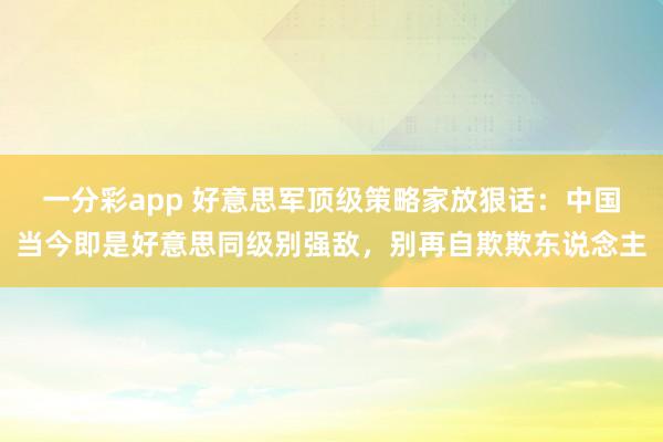 一分彩app 好意思军顶级策略家放狠话：中国当今即是好意思同级别强敌，别再自欺欺东说念主