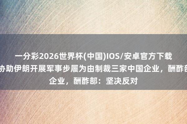 一分彩2026世界杯(中国)IOS/安卓官方下载 好意思方以协助伊朗开展军事步履为由制裁三家中国企业，酬酢部：坚决反对