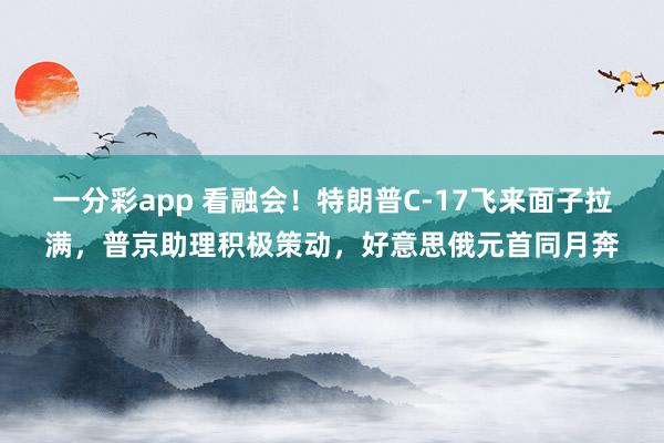 一分彩app 看融会！特朗普C-17飞来面子拉满，普京助理积极策动，好意思俄元首同月奔