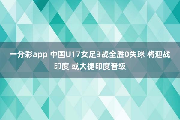 一分彩app 中国U17女足3战全胜0失球 将迎战印度 或大捷印度晋级