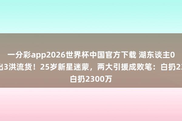 一分彩app2026世界杯中国官方下载 湖东谈主0-3验出3洪流货！25岁新星迷蒙，两大引援成败笔：白扔2300万