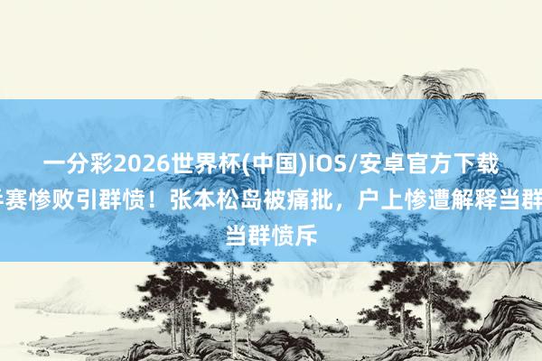 一分彩2026世界杯(中国)IOS/安卓官方下载 世乒赛惨败引群愤！张本松岛被痛批，户上惨遭解释当群愤斥