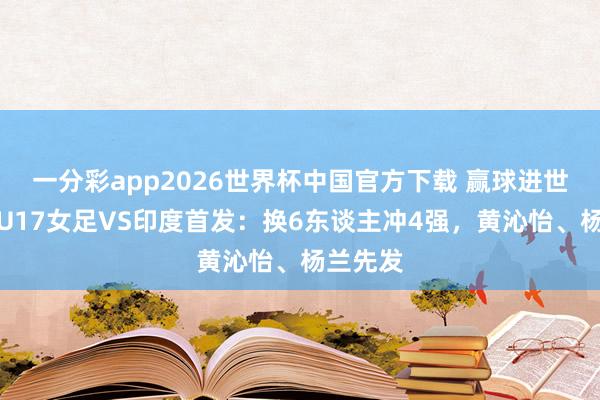 一分彩app2026世界杯中国官方下载 赢球进世少赛！U17女足VS印度首发：换6东谈主冲4强，黄沁怡、杨兰先发