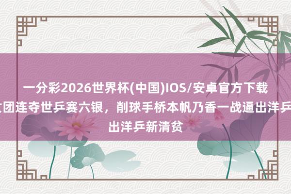 一分彩2026世界杯(中国)IOS/安卓官方下载 日本女团连夺世乒赛六银，削球手桥本帆乃香一战逼出洋乒新清贫