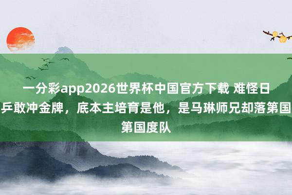 一分彩app2026世界杯中国官方下载 难怪日本女乒敢冲金牌，底本主培育是他，是马琳师兄却落第国度队