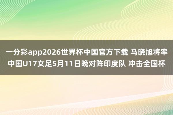 一分彩app2026世界杯中国官方下载 马晓旭将率中国U17女足5月11日晚对阵印度队 冲击全国杯