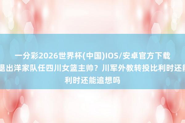 一分彩2026世界杯(中国)IOS/安卓官方下载 王想雨退出洋家队任四川女篮主帅？川军外教转投比利时还能追想吗