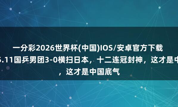 一分彩2026世界杯(中国)IOS/安卓官方下载 感奋！5.11国乒男团3-0横扫日本，十二连冠封神，这才是中国底气