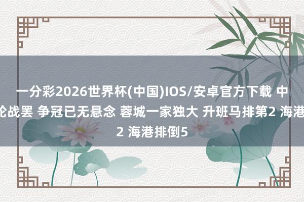 一分彩2026世界杯(中国)IOS/安卓官方下载 中超11轮战罢 争冠已无悬念 蓉城一家独大 升班马排第2 海港排倒5