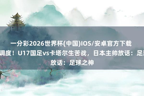 一分彩2026世界杯(中国)IOS/安卓官方下载 CCTV调度！U17国足vs卡塔尔生苦战，日本主帅放话：足球之神