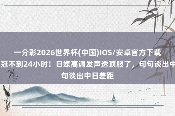 一分彩2026世界杯(中国)IOS/安卓官方下载 国乒夺冠不到24小时!日媒高调发声透顶服了,句句谈出中日差距